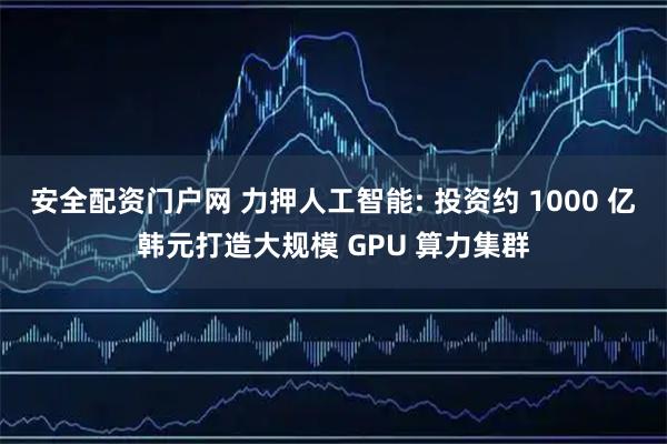 安全配资门户网 力押人工智能: 投资约 1000 亿韩元打造大规模 GPU 算力集群
