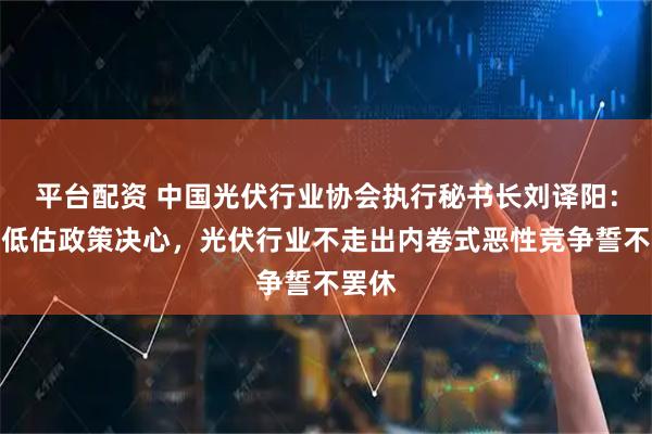 平台配资 中国光伏行业协会执行秘书长刘译阳：不要低估政策决心，光伏行业不走出内卷式恶性竞争誓不罢休