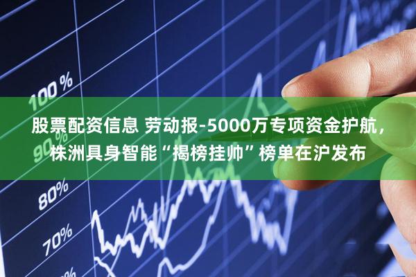 股票配资信息 劳动报-5000万专项资金护航,株洲具身智能“揭榜挂帅”榜单在沪发布