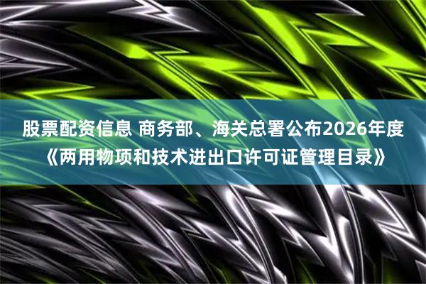 股票配资信息 商务部、海关总署公布2026年度《两用物项和技术进出口许可证管理目录》
