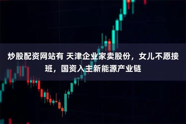 炒股配资网站有 天津企业家卖股份，女儿不愿接班，国资入主新能源产业链
