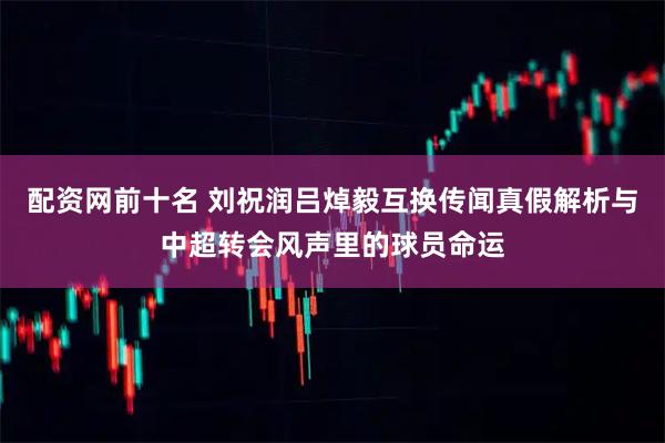配资网前十名 刘祝润吕焯毅互换传闻真假解析与中超转会风声里的球员命运