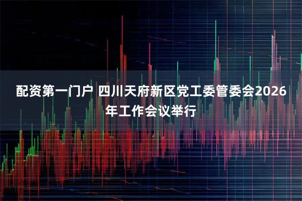 配资第一门户 四川天府新区党工委管委会2026年工作会议举行
