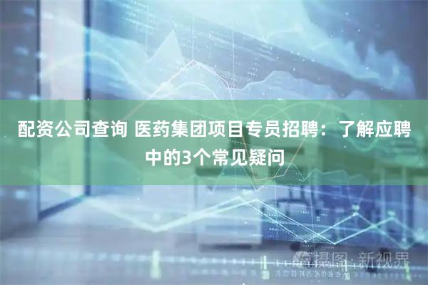 配资公司查询 医药集团项目专员招聘：了解应聘中的3个常见疑问