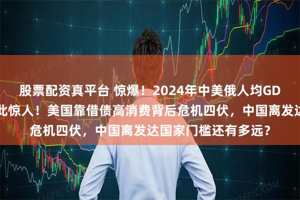 股票配资真平台 惊爆！2024年中美俄人均GDP大揭秘，差距竟如此惊人！美国靠借债高消费背后危机四伏，中国离发达国家门槛还有多远？