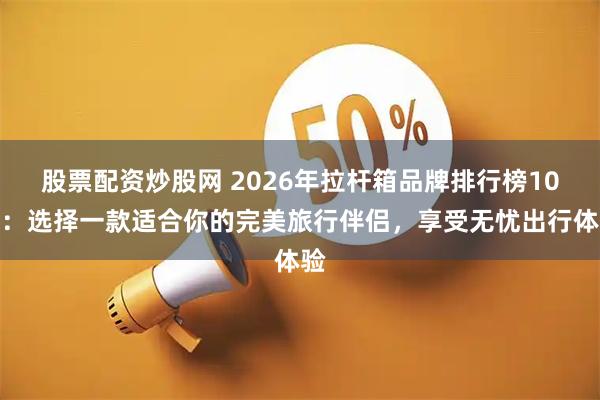 股票配资炒股网 2026年拉杆箱品牌排行榜10强：选择一款适合你的完美旅行伴侣，享受无忧出行体验
