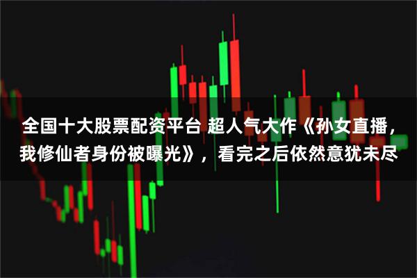 全国十大股票配资平台 超人气大作《孙女直播，我修仙者身份被曝光》，看完之后依然意犹未尽