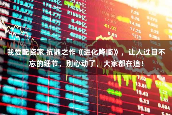 我爱配资家 抗鼎之作《进化降临》，让人过目不忘的细节，别心动了，大家都在追！