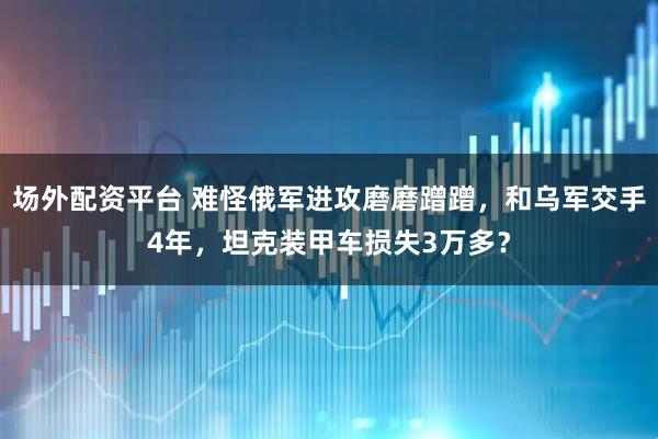 场外配资平台 难怪俄军进攻磨磨蹭蹭，和乌军交手4年，坦克装甲车损失3万多？