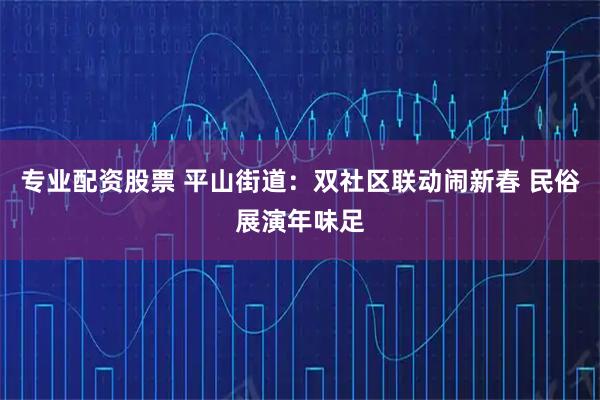 专业配资股票 平山街道：双社区联动闹新春 民俗展演年味足