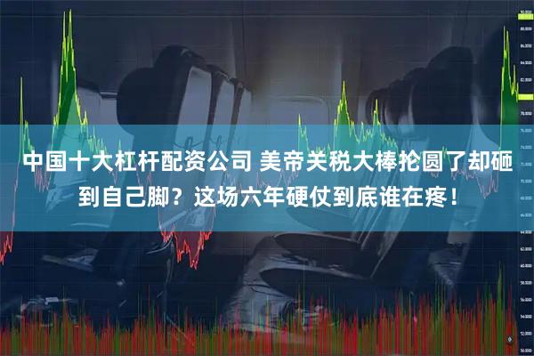 中国十大杠杆配资公司 美帝关税大棒抡圆了却砸到自己脚？这场六年硬仗到底谁在疼！