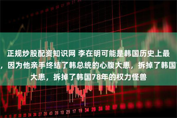 正规炒股配资知识网 李在明可能是韩国历史上最厉害的总统之一，因为他亲手终结了韩总统的心腹大患，拆掉了韩国78年的权力怪兽