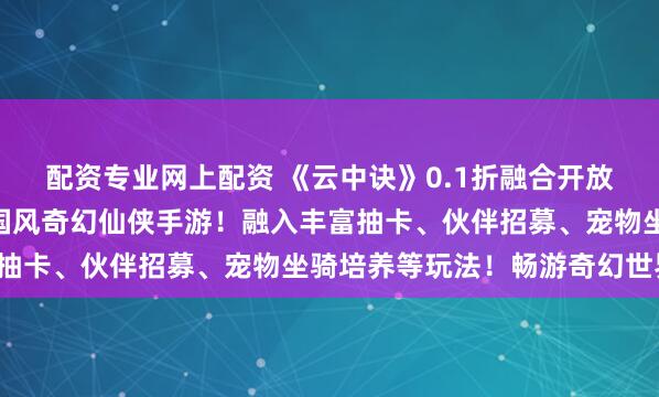 配资专业网上配资 《云中诀》0.1折融合开放探索与策略搭配的Q版国风奇幻仙侠手游！融入丰富抽卡、伙伴招募、宠物坐骑培养等玩法！畅游奇幻世界！
