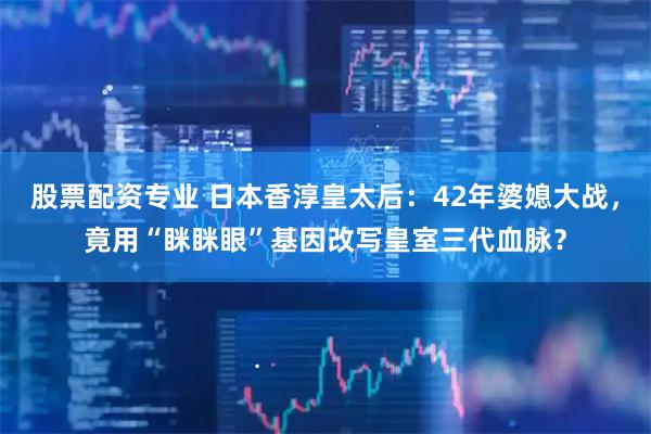 股票配资专业 日本香淳皇太后：42年婆媳大战，竟用“眯眯眼”基因改写皇室三代血脉？