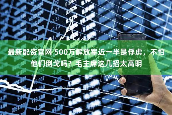 最新配资官网 500万解放军近一半是俘虏，不怕他们倒戈吗？毛主席这几招太高明