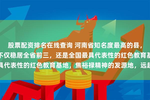 股票配资排名在线查询 河南省知名度最高的县，可能就是兰考县了，它不仅稳居全省前三，还是全国最具代表性的红色教育基地，焦裕禄精神的发源地，远超登封
