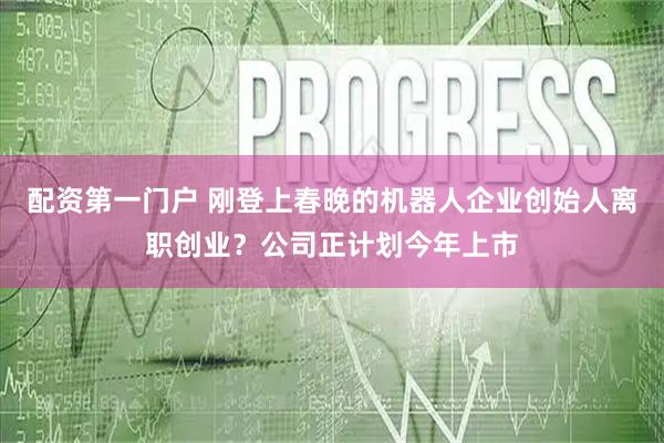 配资第一门户 刚登上春晚的机器人企业创始人离职创业？公司正计划今年上市