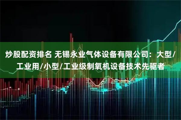 炒股配资排名 无锡永业气体设备有限公司：大型/工业用/小型/工业级制氧机设备技术先驱者