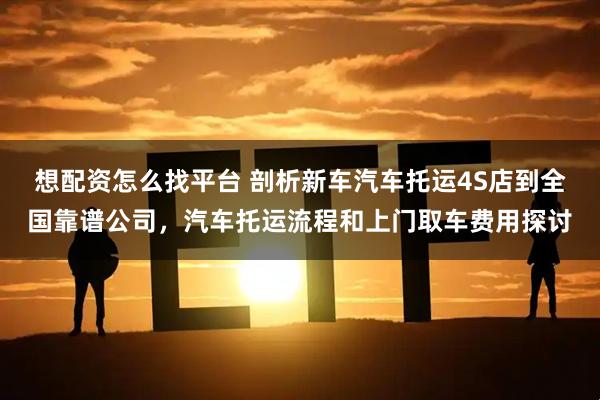 想配资怎么找平台 剖析新车汽车托运4S店到全国靠谱公司，汽车托运流程和上门取车费用探讨