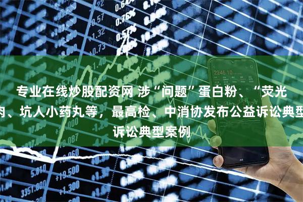 专业在线炒股配资网 涉“问题”蛋白粉、“荧光”猪肉、坑人小药丸等，最高检、中消协发布公益诉讼典型案例