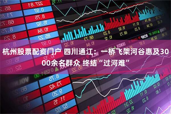 杭州股票配资门户 四川通江：一桥飞架河谷惠及3000余名群众 终结“过河难”