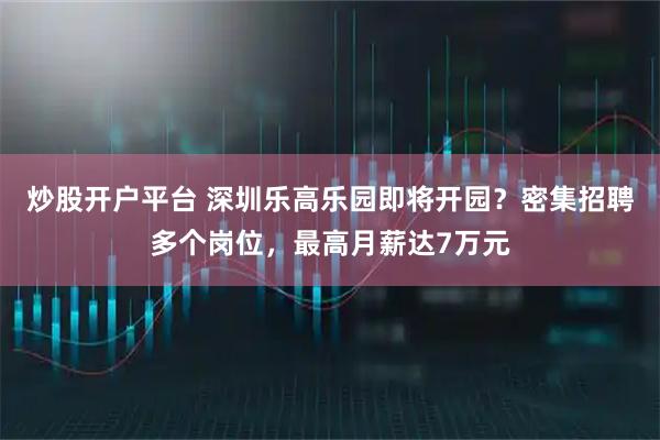 炒股开户平台 深圳乐高乐园即将开园？密集招聘多个岗位，最高月薪达7万元