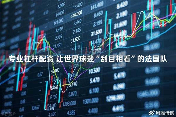 专业杠杆配资 让世界球迷“刮目相看”的法国队